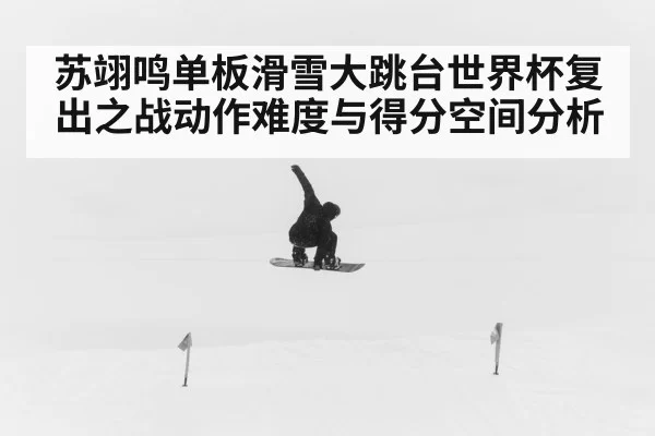 苏翊鸣单板滑雪大跳台世界杯复出之战动作难度与得分空间分析